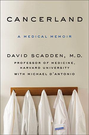 Cancerland: A Medical Memoir<br>
David Scadden, M.D. Professor of Medicine, Harvard University with Michael D'Antonio<br>
Thomas Dunne Books | 308 pages | $27.99 Cancerland: A Medical Memoir<br>
David Scadden, M.D. Professor of Medicine, Harvard University with Michael D'Antonio<br>
Thomas Dunne Books | 308 pages | $27.99